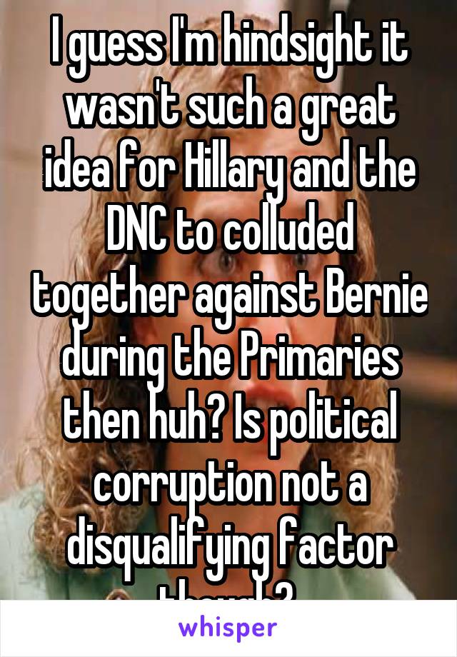 I guess I'm hindsight it wasn't such a great idea for Hillary and the DNC to colluded together against Bernie during the Primaries then huh? Is political corruption not a disqualifying factor though? 