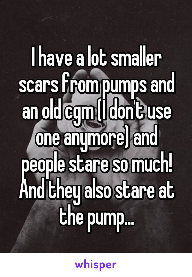 I have a lot smaller scars from pumps and an old cgm (I don't use one anymore) and people stare so much! And they also stare at the pump...