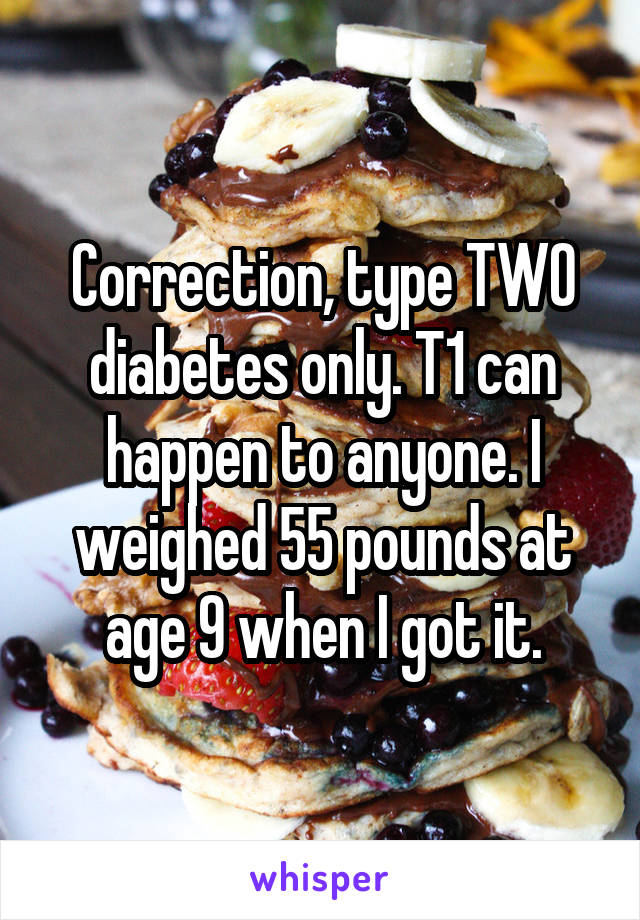 Correction, type TWO diabetes only. T1 can happen to anyone. I weighed 55 pounds at age 9 when I got it.