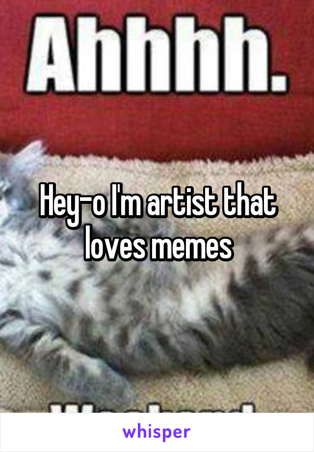 Hey-o I'm artist that loves memes