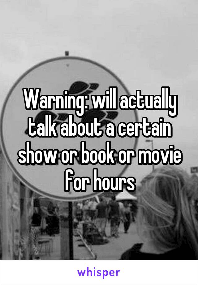 Warning: will actually talk about a certain show or book or movie for hours