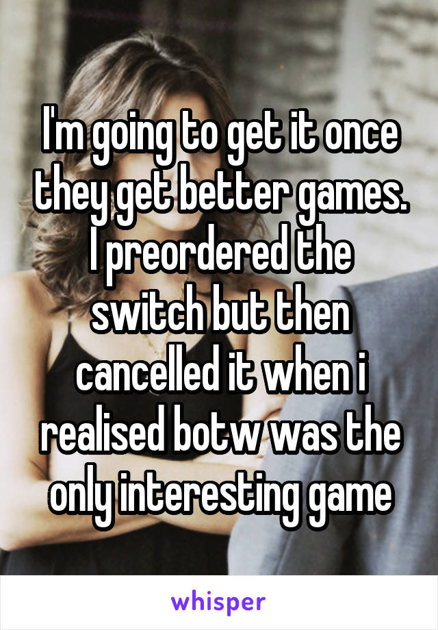 I'm going to get it once they get better games. I preordered the switch but then cancelled it when i realised botw was the only interesting game