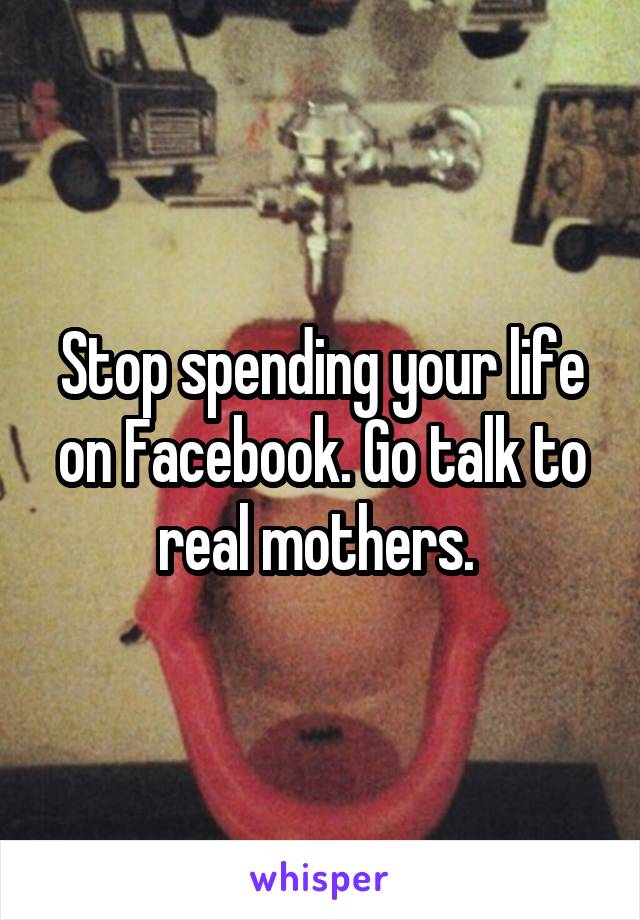 Stop spending your life on Facebook. Go talk to real mothers. 