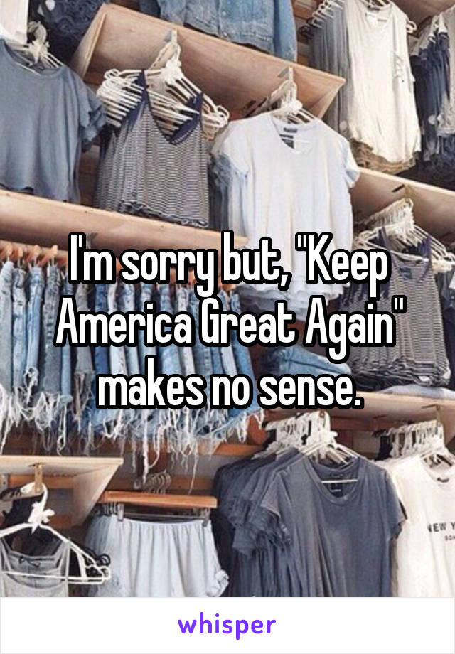 I'm sorry but, "Keep America Great Again" makes no sense.