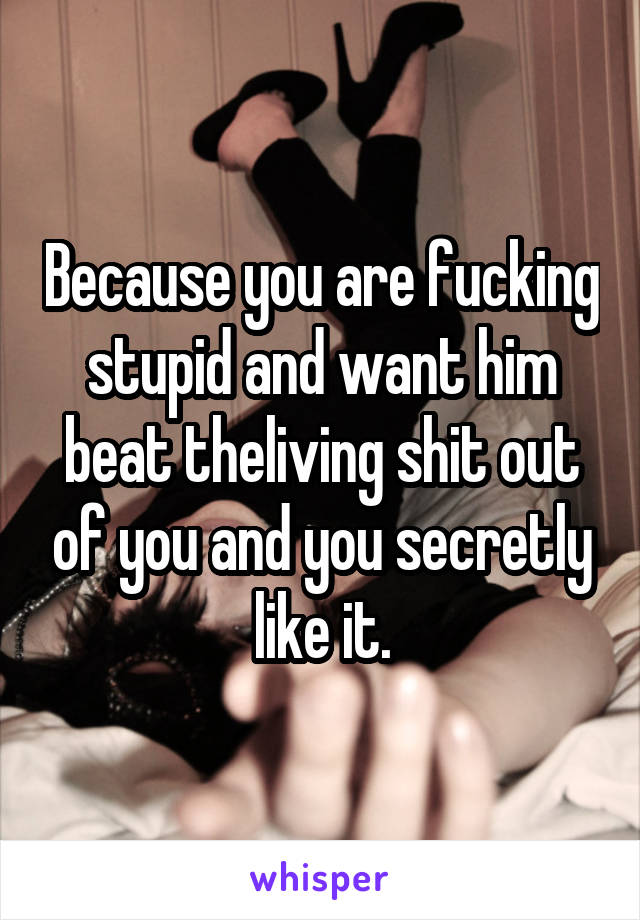 Because you are fucking stupid and want him beat theliving shit out of you and you secretly like it.