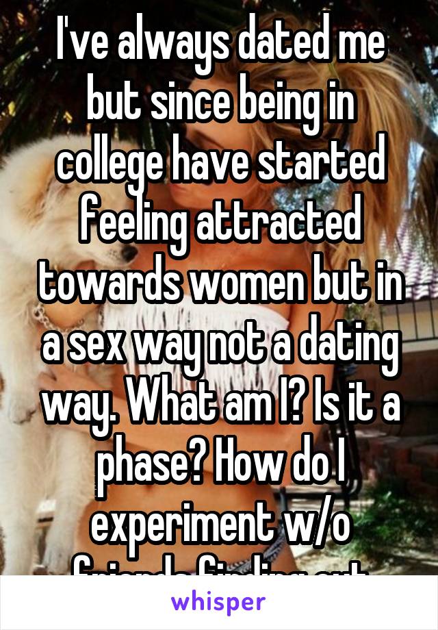 I've always dated me but since being in college have started feeling attracted towards women but in a sex way not a dating way. What am I? Is it a phase? How do I experiment w/o friends finding out