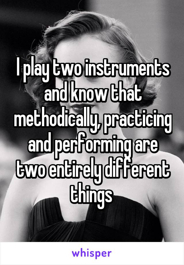 I play two instruments and know that methodically, practicing and performing are two entirely different things 