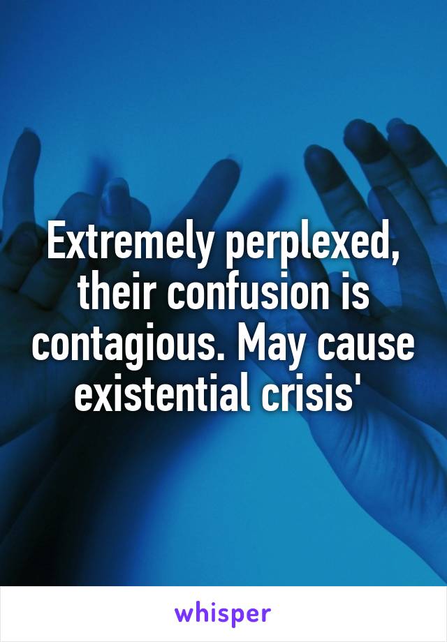 Extremely perplexed, their confusion is contagious. May cause existential crisis' 