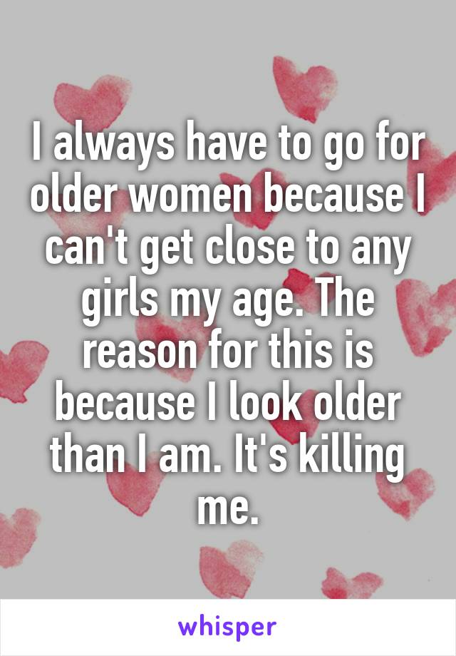 I always have to go for older women because I can't get close to any girls my age. The reason for this is because I look older than I am. It's killing me.