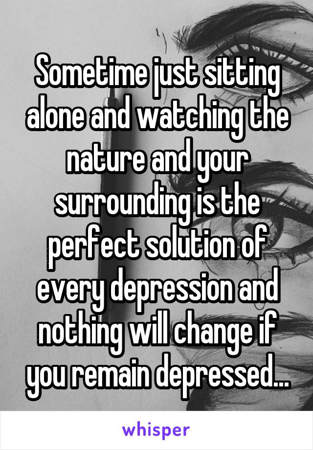 Sometime just sitting alone and watching the nature and your surrounding is the perfect solution of every depression and nothing will change if you remain depressed...