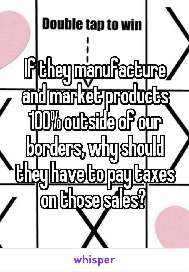 If they manufacture and market products 100% outside of our borders, why should they have to pay taxes on those sales? 