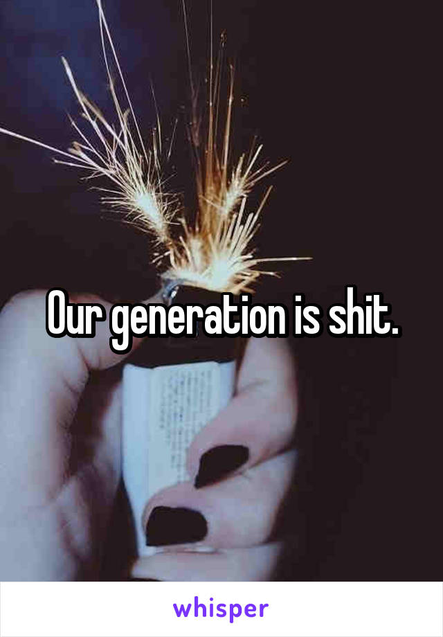 Our generation is shit.