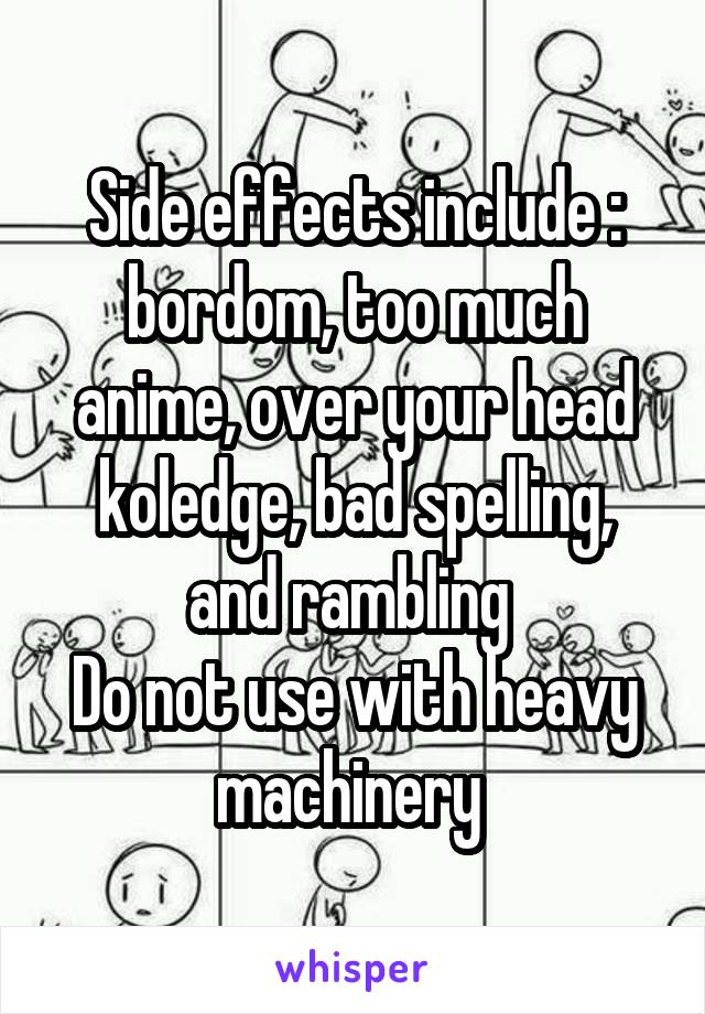 Side effects include : bordom, too much anime, over your head koledge, bad spelling, and rambling 
Do not use with heavy machinery 