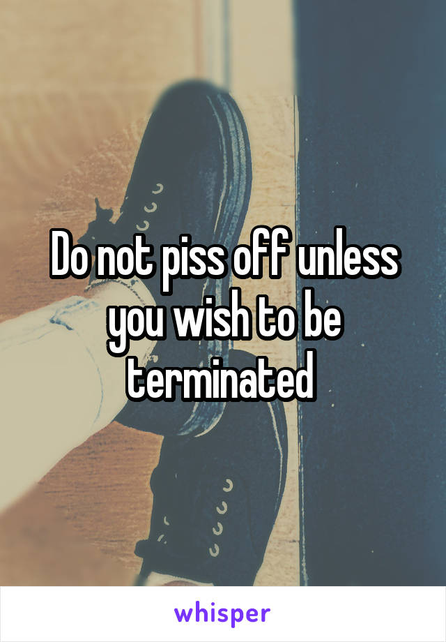 Do not piss off unless you wish to be terminated 