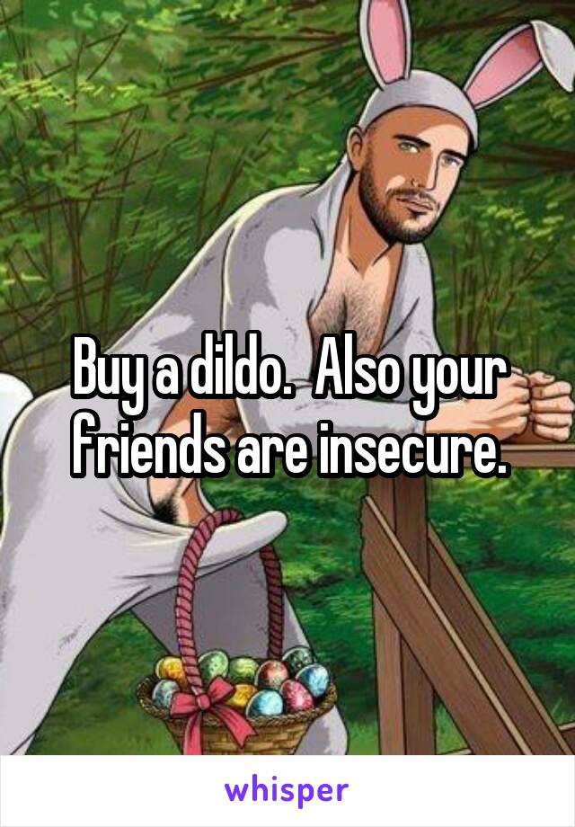 Buy a dildo.  Also your friends are insecure.