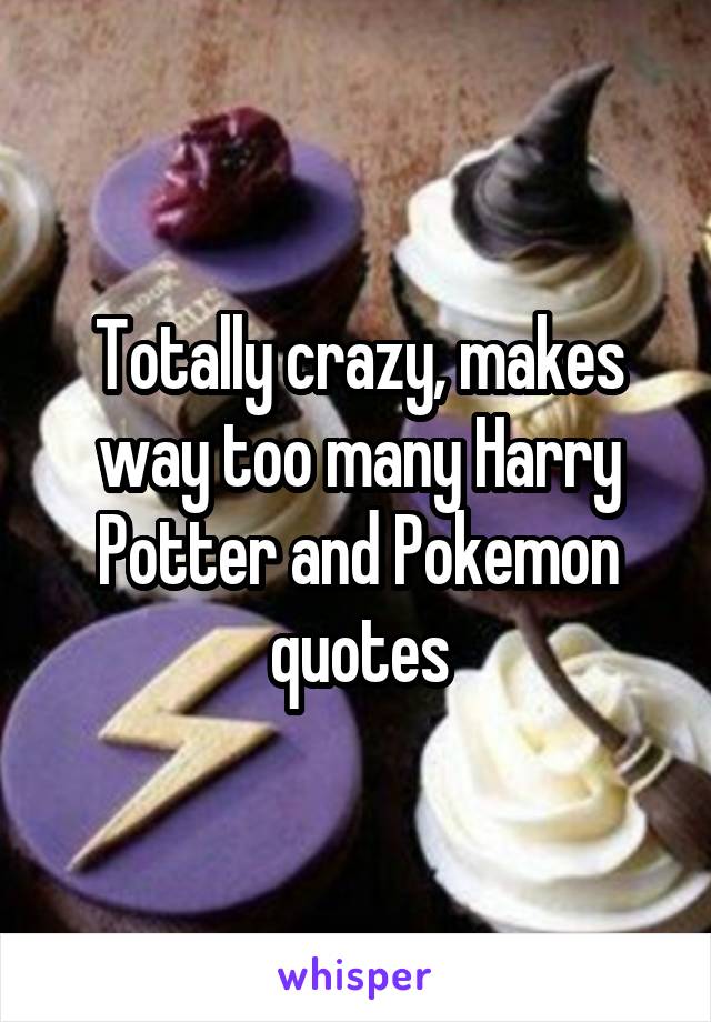 Totally crazy, makes way too many Harry Potter and Pokemon quotes