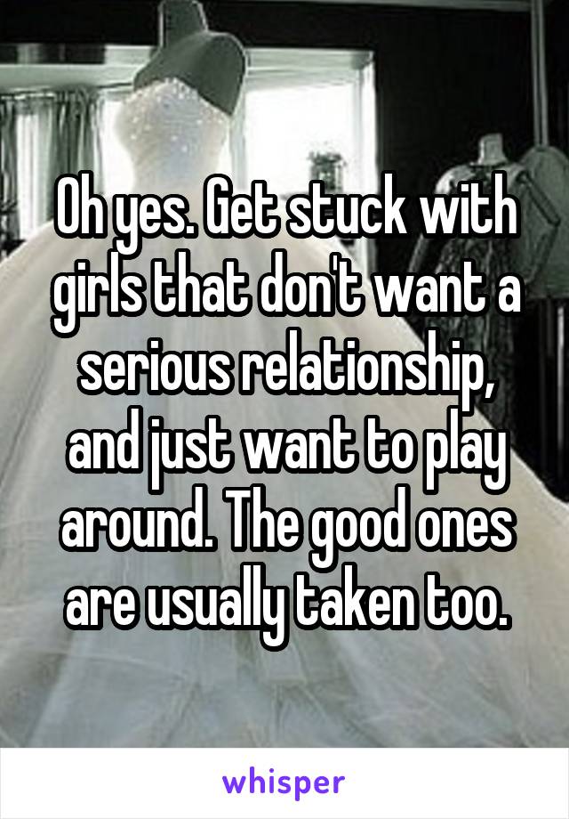 Oh yes. Get stuck with girls that don't want a serious relationship, and just want to play around. The good ones are usually taken too.