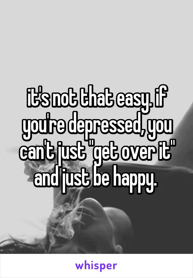 it's not that easy. if you're depressed, you can't just "get over it" and just be happy. 