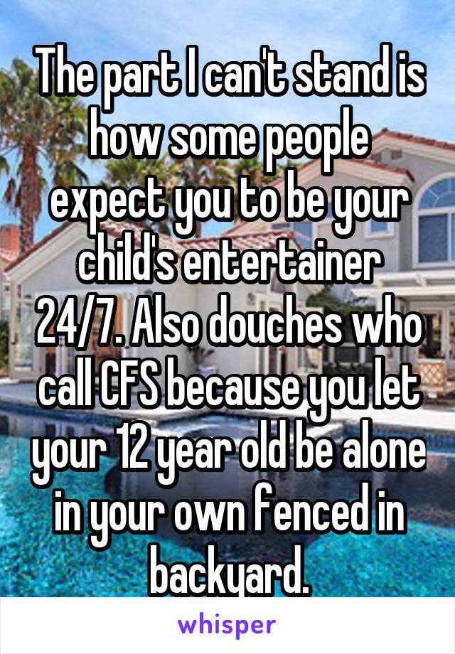 The part I can't stand is how some people expect you to be your child's entertainer 24/7. Also douches who call CFS because you let your 12 year old be alone in your own fenced in backyard.