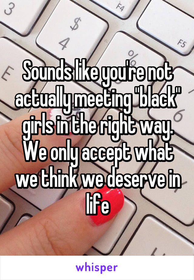 Sounds like you're not actually meeting "black" girls in the right way. We only accept what we think we deserve in life