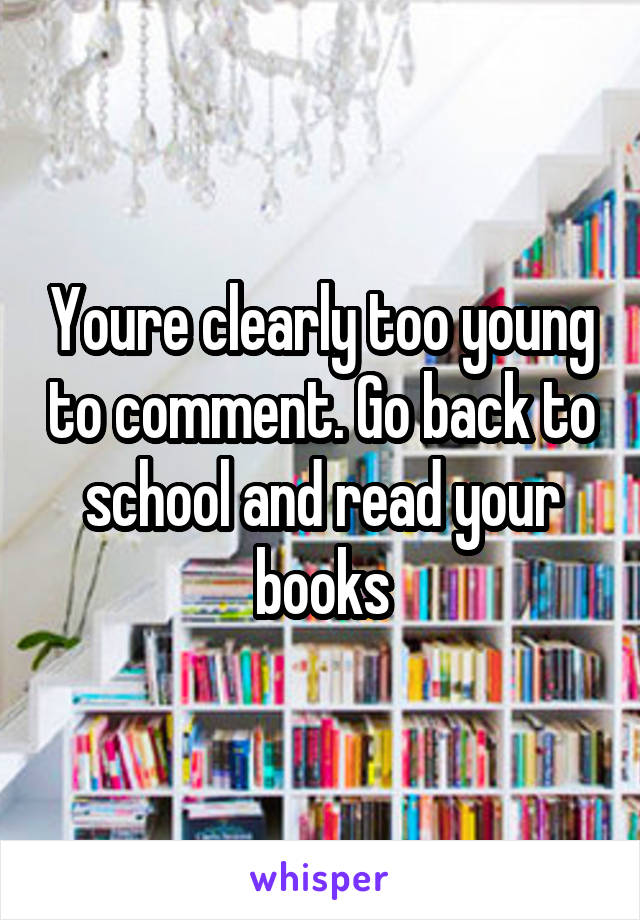 Youre clearly too young to comment. Go back to school and read your books