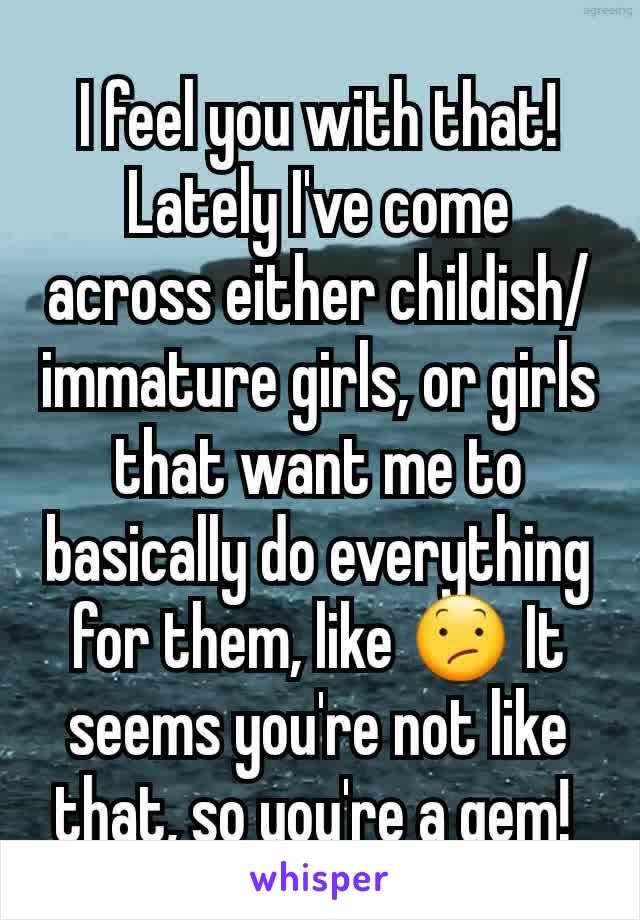 I feel you with that! Lately I've come across either childish/immature girls, or girls that want me to basically do everything for them, like 😕 It seems you're not like that, so you're a gem! 