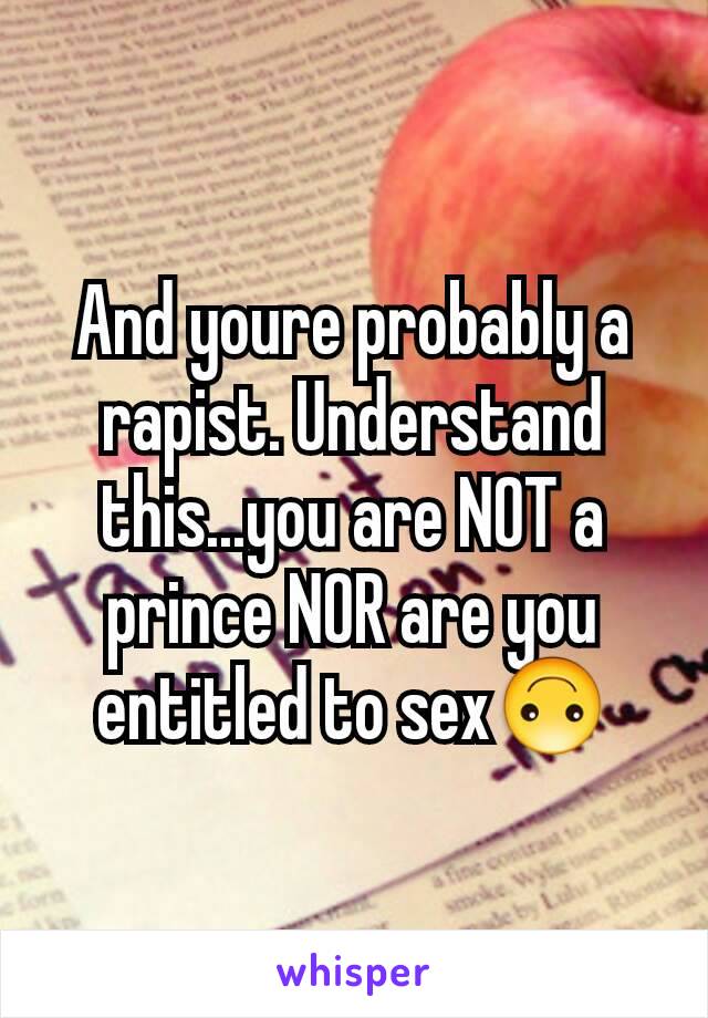 And youre probably a rapist. Understand this...you are NOT a prince NOR are you entitled to sex🙃