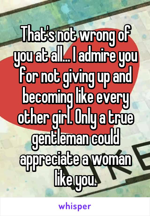 That's not wrong of you at all... I admire you for not giving up and becoming like every other girl. Only a true gentleman could appreciate a woman like you.