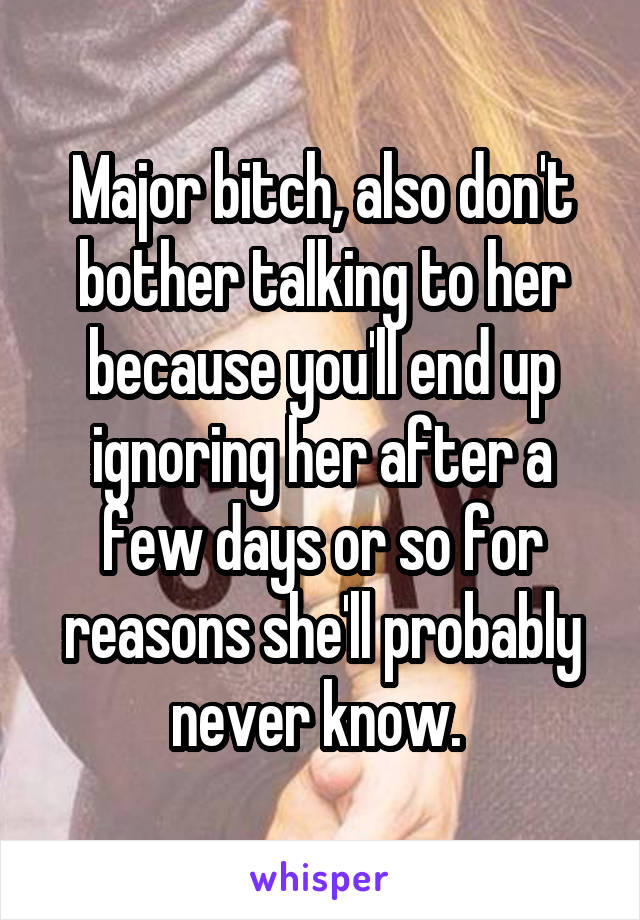 Major bitch, also don't bother talking to her because you'll end up ignoring her after a few days or so for reasons she'll probably never know. 