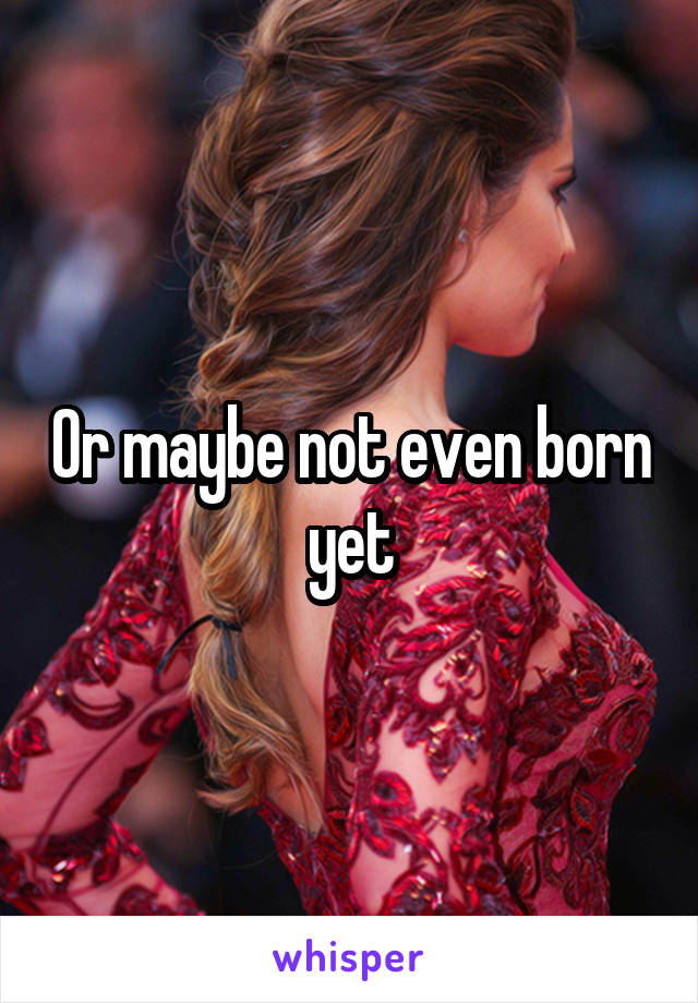 Or maybe not even born yet