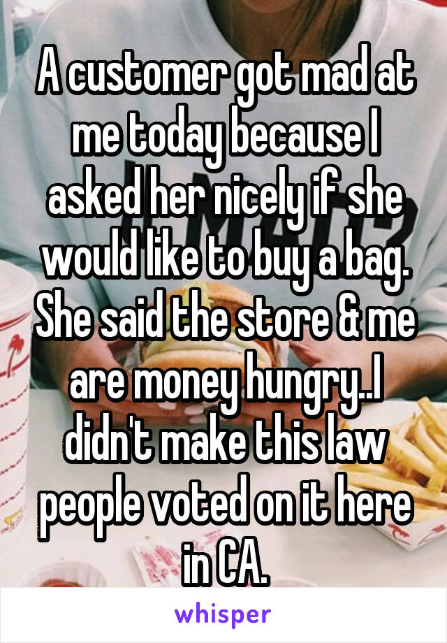 A customer got mad at me today because I asked her nicely if she would like to buy a bag. She said the store & me are money hungry..I didn't make this law people voted on it here in CA.