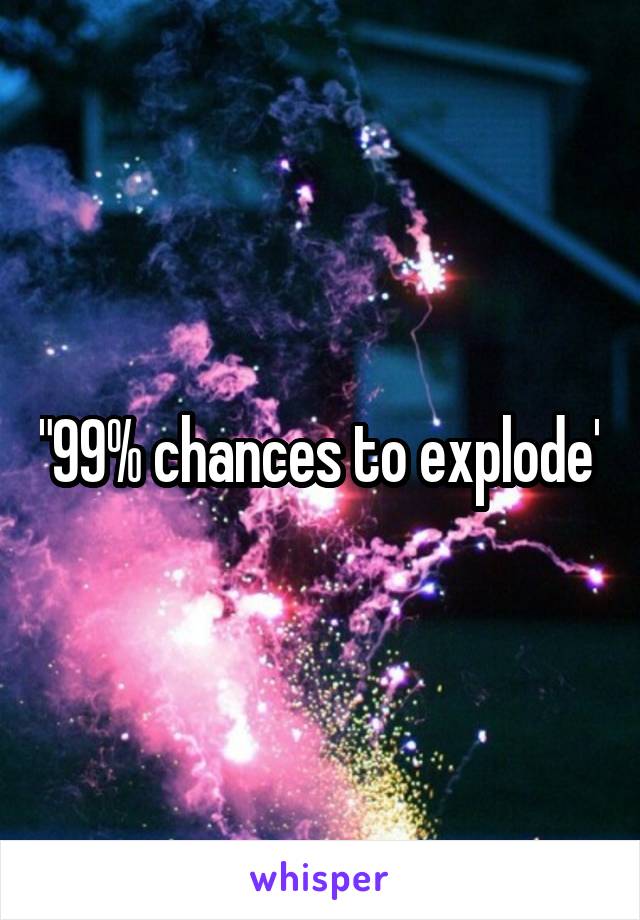 "99% chances to explode"