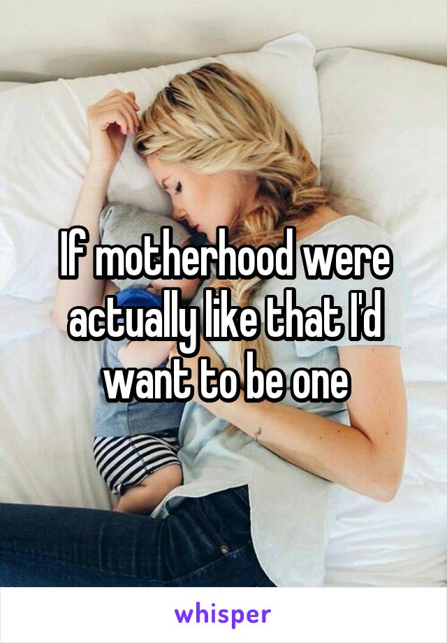 If motherhood were actually like that I'd want to be one