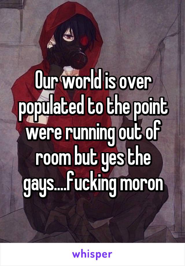 Our world is over populated to the point were running out of room but yes the gays....fucking moron