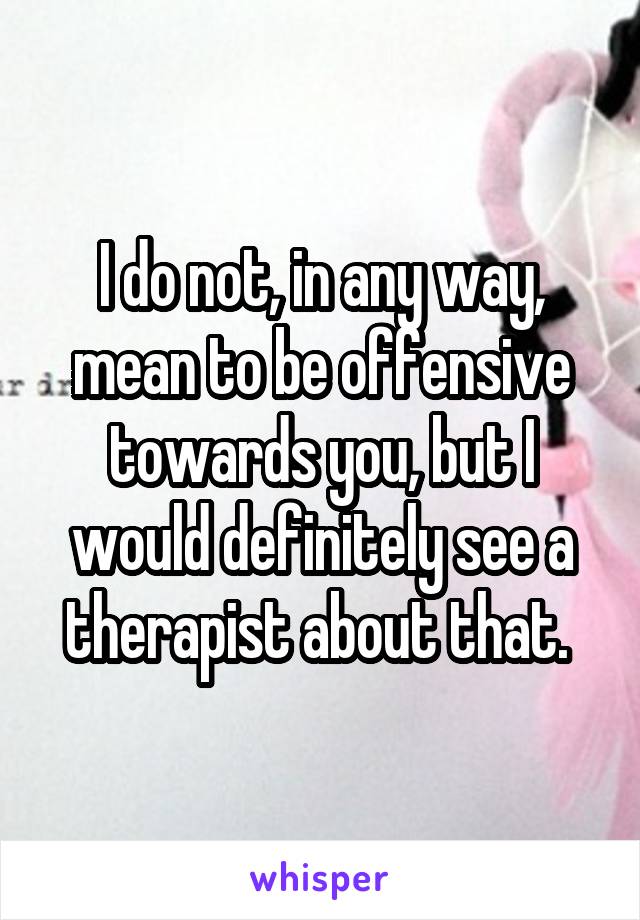 I do not, in any way, mean to be offensive towards you, but I would definitely see a therapist about that. 