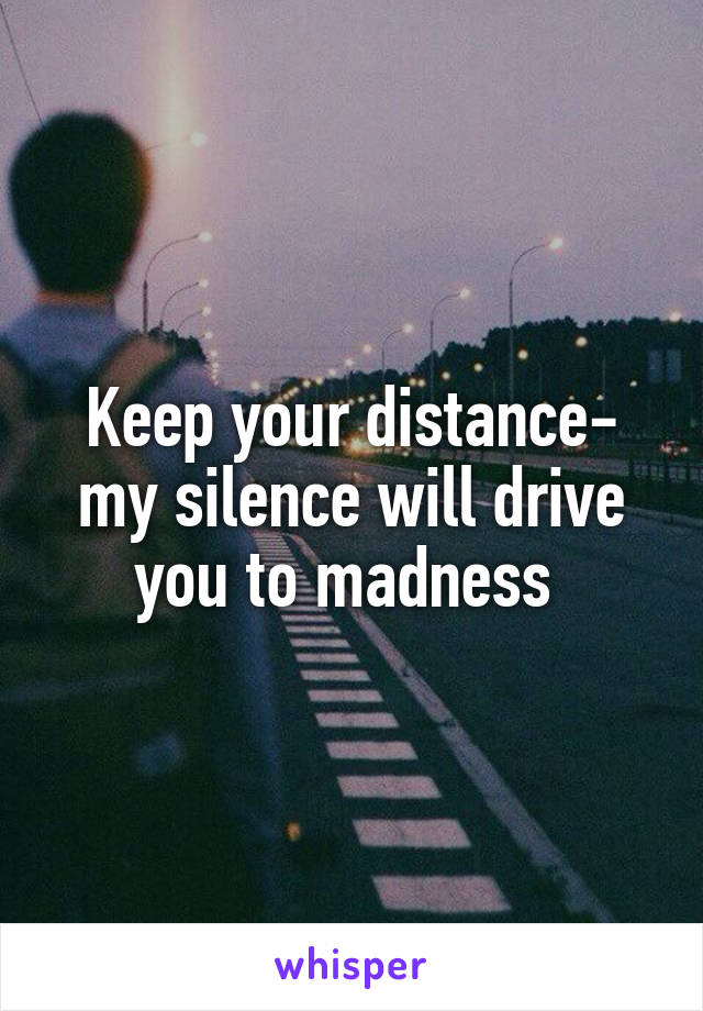 Keep your distance- my silence will drive you to madness 