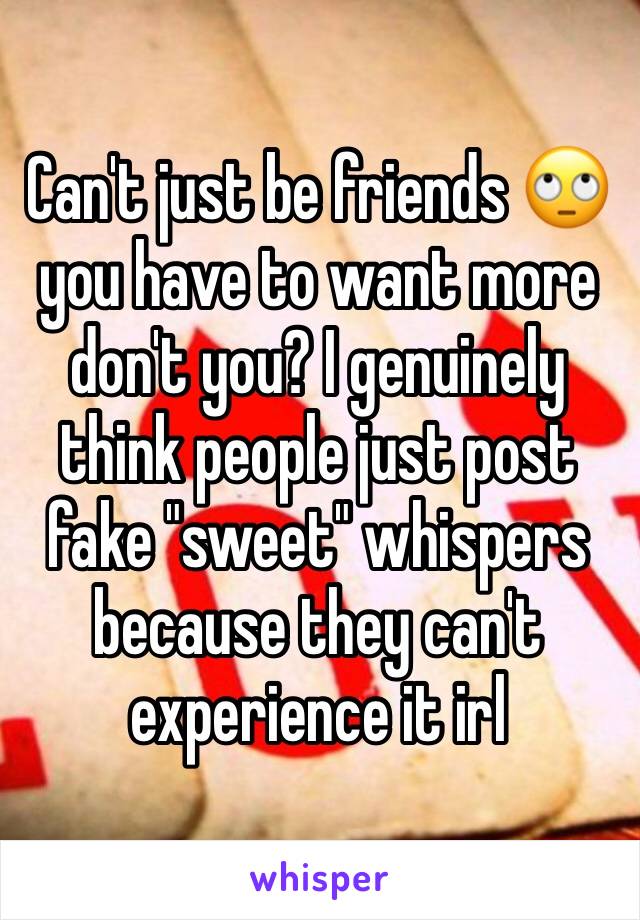 Can't just be friends 🙄 you have to want more don't you? I genuinely think people just post fake "sweet" whispers because they can't experience it irl
