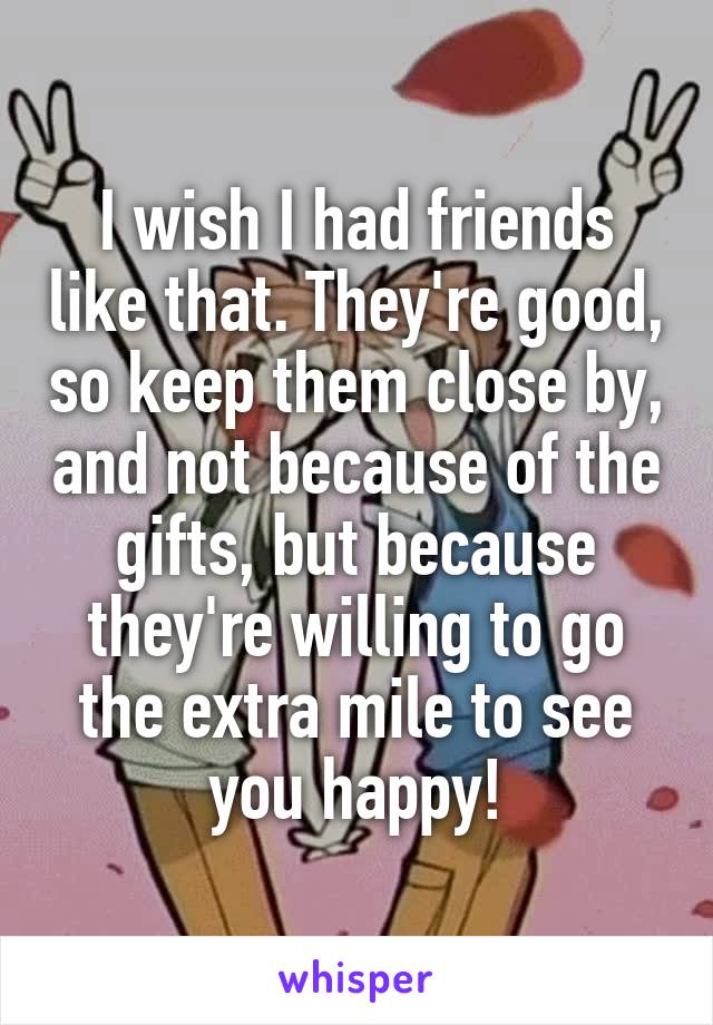 I wish I had friends like that. They're good, so keep them close by, and not because of the gifts, but because they're willing to go the extra mile to see you happy!