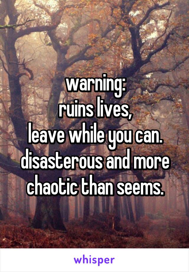 warning:
ruins lives,
leave while you can.
disasterous and more chaotic than seems.