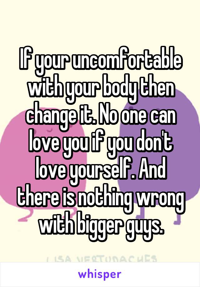 If your uncomfortable with your body then change it. No one can love you if you don't love yourself. And there is nothing wrong with bigger guys.