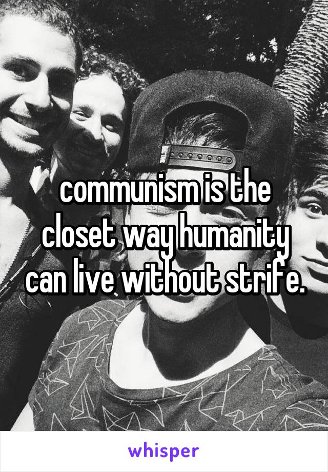 communism is the closet way humanity can live without strife.