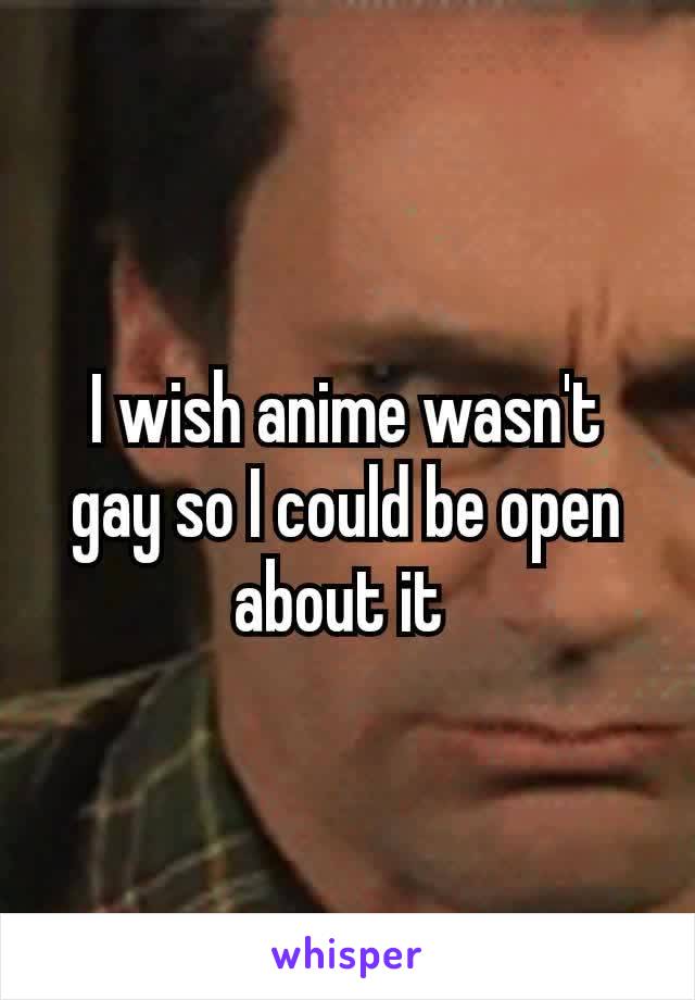 I wish anime wasn't​ gay so I could be open about it 