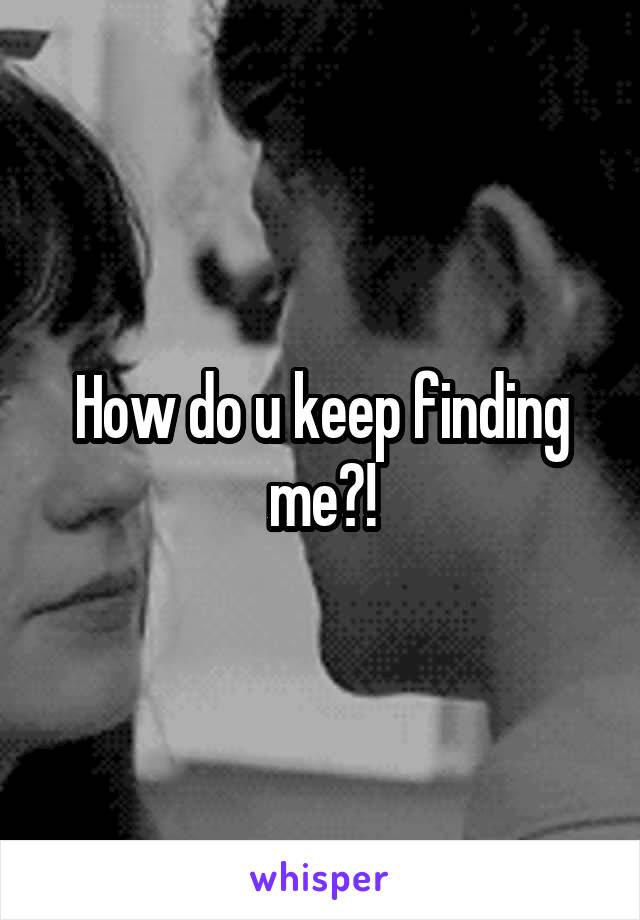 How do u keep finding me?!