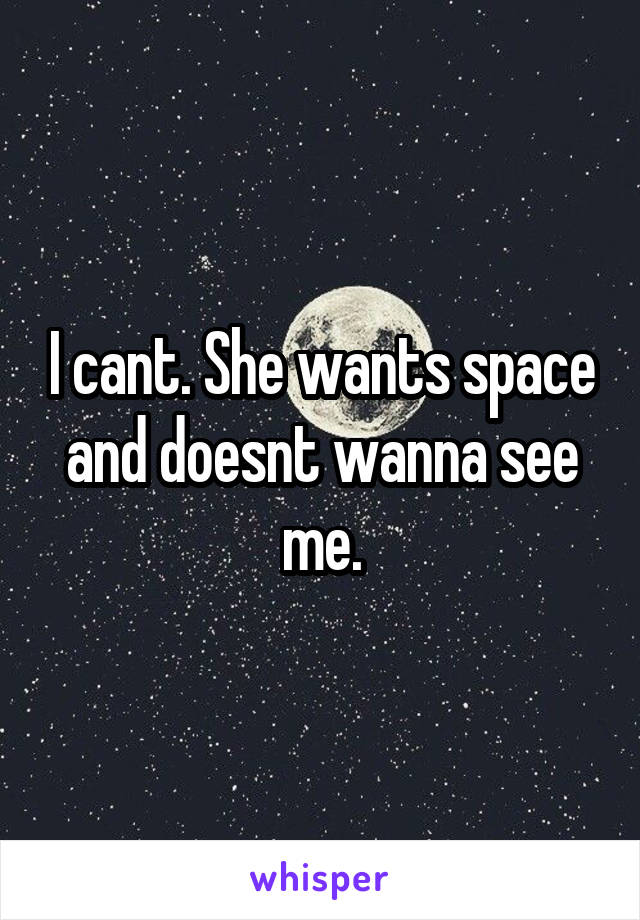 I cant. She wants space and doesnt wanna see me.