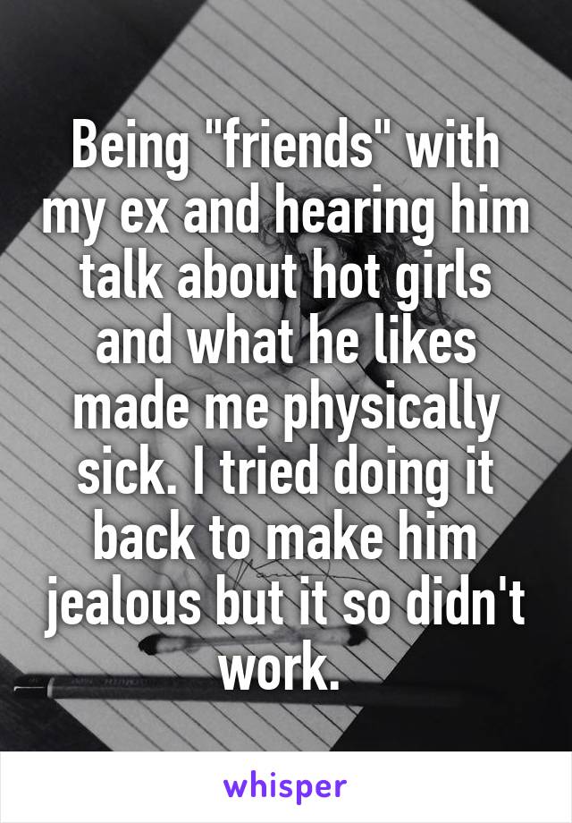 Being "friends" with my ex and hearing him talk about hot girls and what he likes made me physically sick. I tried doing it back to make him jealous but it so didn't work. 
