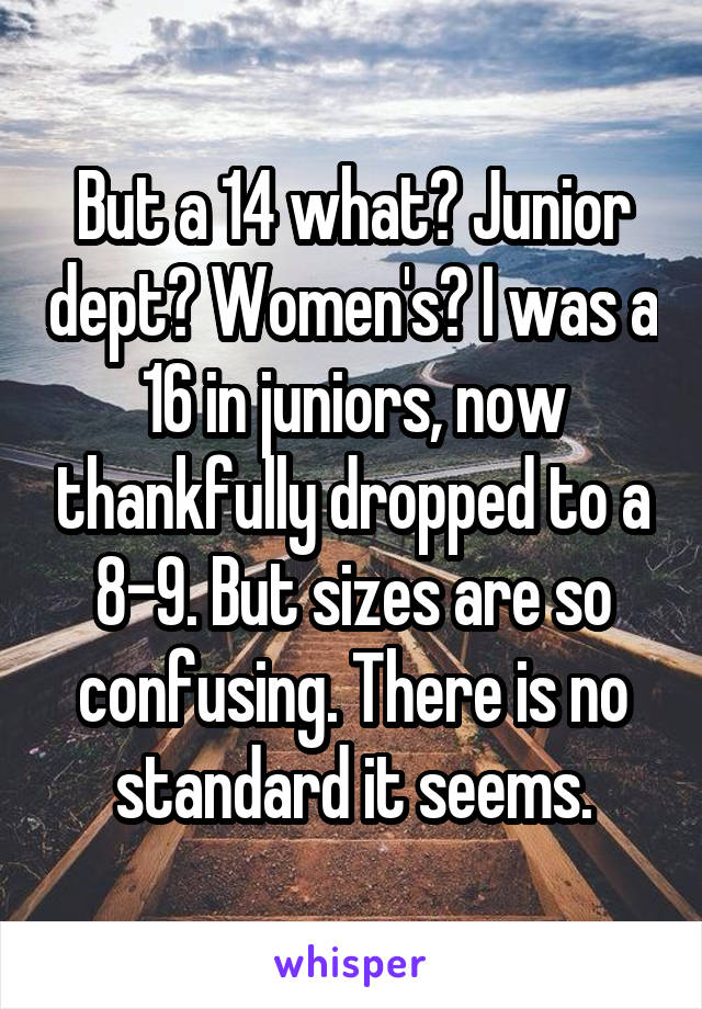 But a 14 what? Junior dept? Women's? I was a 16 in juniors, now thankfully dropped to a 8-9. But sizes are so confusing. There is no standard it seems.