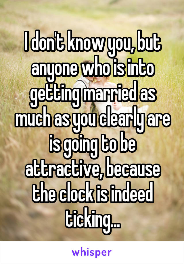 I don't know you, but anyone who is into getting married as much as you clearly are is going to be attractive, because the clock is indeed ticking...