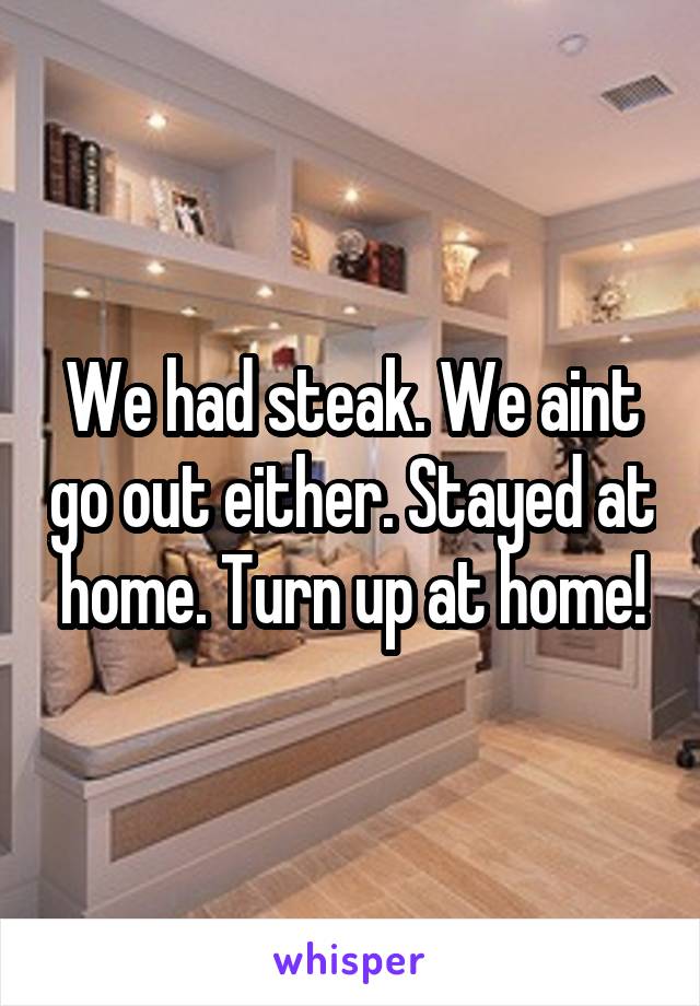 We had steak. We aint go out either. Stayed at home. Turn up at home!