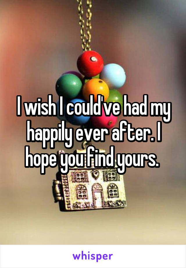 I wish I could've had my happily ever after. I hope you find yours. 