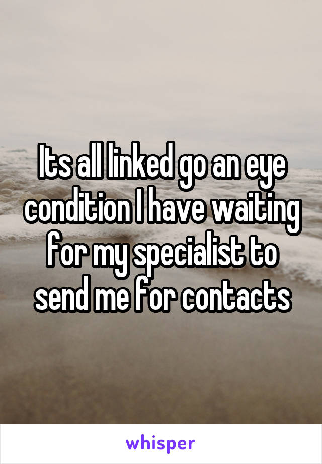 Its all linked go an eye condition I have waiting for my specialist to send me for contacts